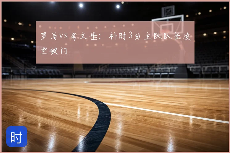 罗马vs考文垂：补时3分主队队长凌空破门